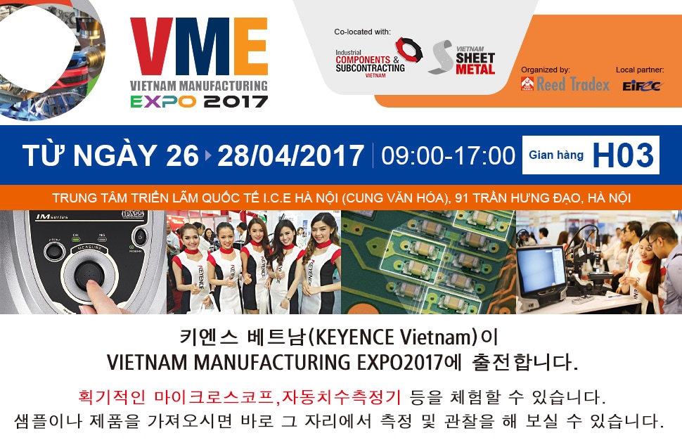 VME VIETNAM MANUFACTURING EXPO 2017 TỪ NGÀY 26 28/04/2017 09:00-17:00 Gian hàng H03 TRUNG TÂM TRIỂN LÃM QUỐC TẾ I.C.E HÀ NỘI (CUNG VĂN HÓA), 91 TRẦN HƯNG ĐẠO, HÀ NỘI 키엔스 베트남(KEYENCE Vietnam)이 VIETNAM MANUFACTURING EXPO2017에 출전합니다. 획기적인 마이크로스코프,자동치수측정기 등을 체험할 수 있습니다. 샘플이나 제품을 가져오시면 바로 그 자리에서 측정 및 관찰을 해 보실 수 있습니다. 