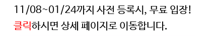 11/08~01/24까지 사전 등록시, 무료 입장! 클릭하시면 상세 페이지로 이동합니다.