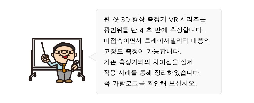 원 샷 3D 형상 측정기 VR 시리즈는 광범위를 단 4 초 만에 측정합니다. 비접촉이면서 트레이서빌리티 대응의 고정도 측정이 가능합니다. 기존 측정기와의 차이점을 실제 적용 사례를 통해 정리하였습니다. 꼭 카탈로그를 확인해 보십시오.